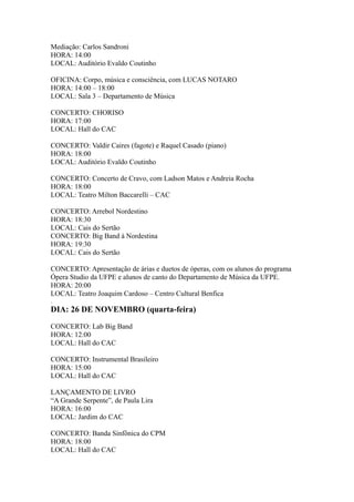 Mediação: Carlos Sandroni 
HORA: 14:00 
LOCAL: Auditório Evaldo Coutinho 
OFICINA: Corpo, música e consciência, com LUCAS NOTARO 
HORA: 14:00 – 18:00 
LOCAL: Sala 3 – Departamento de Música 
CONCERTO: CHORISO 
HORA: 17:00 
LOCAL: Hall do CAC 
CONCERTO: Valdir Caires (fagote) e Raquel Casado (piano) 
HORA: 18:00 
LOCAL: Auditório Evaldo Coutinho 
CONCERTO: Concerto de Cravo, com Ladson Matos e Andreia Rocha 
HORA: 18:00 
LOCAL: Teatro Milton Baccarelli – CAC 
CONCERTO: Arrebol Nordestino 
HORA: 18:30 
LOCAL: Cais do Sertão 
CONCERTO: Big Band à Nordestina 
HORA: 19:30 
LOCAL: Cais do Sertão 
CONCERTO: Apresentação de árias e duetos de óperas, com os alunos do programa 
Ópera Studio da UFPE e alunos de canto do Departamento de Música da UFPE. 
HORA: 20:00 
LOCAL: Teatro Joaquim Cardoso – Centro Cultural Benfica 
. 
DIA: 26 DE NOVEMBRO (quarta-feira) 
CONCERTO: Lab Big Band 
HORA: 12:00 
LOCAL: Hall do CAC 
CONCERTO: Instrumental Brasileiro 
HORA: 15:00 
LOCAL: Hall do CAC 
LANÇAMENTO DE LIVRO 
“A Grande Serpente”, de Paula Lira 
HORA: 16:00 
LOCAL: Jardim do CAC 
CONCERTO: Banda Sinfônica do CPM 
HORA: 18:00 
LOCAL: Hall do CAC 
 
