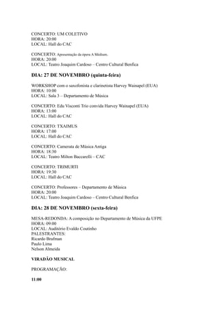 CONCERTO: UM COLETIVO 
HORA: 20:00 
LOCAL: Hall do CAC 
CONCERTO: Apresentação da ópera A Médium. 
HORA: 20:00 
LOCAL: Teatro Joaquim Cardoso – Centro Cultural Benfica 
DIA: 27 DE NOVEMBRO (quinta-feira) 
WORKSHOP com o saxofonista e clarinetista Harvey Wainapel (EUA) 
HORA: 10:00 
LOCAL: Sala 3 – Departamento de Música 
CONCERTO: Edu Visconti Trio convida Harvey Wainapel (EUA) 
HORA: 13:00 
LOCAL: Hall do CAC 
CONCERTO: TXAIMUS 
HORA: 17:00 
LOCAL: Hall do CAC 
CONCERTO: Camerata de Música Antiga 
HORA: 18:30 
LOCAL: Teatro Milton Baccarelli – CAC 
CONCERTO: TRIMURTI 
HORA: 19:30 
LOCAL: Hall do CAC 
CONCERTO: Professores – Departamento de Música 
HORA: 20:00 
LOCAL: Teatro Joaquim Cardoso – Centro Cultural Benfica 
DIA: 28 DE NOVEMBRO (sexta-feira) 
MESA-REDONDA: A composição no Departamento de Música da UFPE 
HORA: 09:00 
LOCAL: Auditório Evaldo Coutinho 
PALESTRANTES: 
Ricardo Brafman 
Paulo Lima 
Nelson Almeida 
VIRADÃO MUSICAL 
PROGRAMAÇÃO: 
11:00 
 
