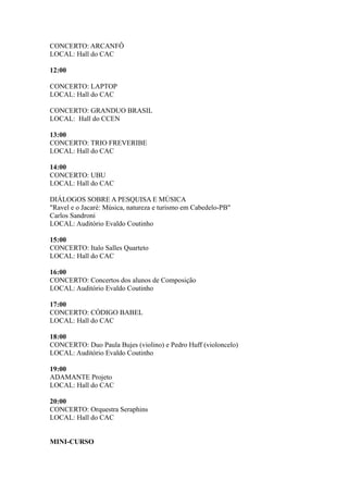 CONCERTO: ARCANFÔ 
LOCAL: Hall do CAC 
12:00 
CONCERTO: LAPTOP 
LOCAL: Hall do CAC 
CONCERTO: GRANDUO BRASIL 
LOCAL: Hall do CCEN 
13:00 
CONCERTO: TRIO FREVERIBE 
LOCAL: Hall do CAC 
14:00 
CONCERTO: UBU 
LOCAL: Hall do CAC 
DIÁLOGOS SOBRE A PESQUISA E MÚSICA 
"Ravel e o Jacaré: Música, natureza e turismo em Cabedelo-PB" 
Carlos Sandroni 
LOCAL: Auditório Evaldo Coutinho 
15:00 
CONCERTO: Italo Salles Quarteto 
LOCAL: Hall do CAC 
16:00 
CONCERTO: Concertos dos alunos de Composição 
LOCAL: Auditório Evaldo Coutinho 
17:00 
CONCERTO: CÓDIGO BABEL 
LOCAL: Hall do CAC 
18:00 
CONCERTO: Duo Paula Bujes (violino) e Pedro Huff (violoncelo) 
LOCAL: Auditório Evaldo Coutinho 
19:00 
ADAMANTE Projeto 
LOCAL: Hall do CAC 
20:00 
CONCERTO: Orquestra Seraphins 
LOCAL: Hall do CAC 
MINI-CURSO 
 