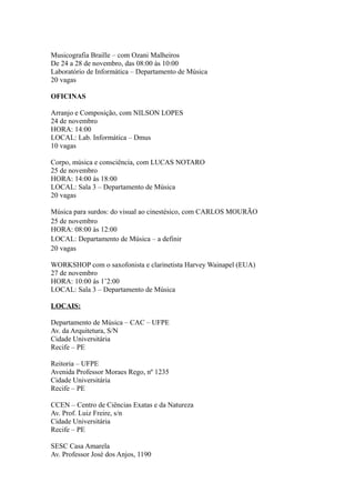 Musicografia Braille – com Ozani Malheiros 
De 24 a 28 de novembro, das 08:00 às 10:00 
Laboratório de Informática – Departamento de Música 
20 vagas 
OFICINAS 
Arranjo e Composição, com NILSON LOPES 
24 de novembro 
HORA: 14:00 
LOCAL: Lab. Informática – Dmus 
10 vagas 
Corpo, música e consciência, com LUCAS NOTARO 
25 de novembro 
HORA: 14:00 às 18:00 
LOCAL: Sala 3 – Departamento de Música 
20 vagas 
Música para surdos: do visual ao cinestésico, com CARLOS MOURÃO 
25 de novembro 
HORA: 08:00 às 12:00 
LOCAL: Departamento de Música – a definir 
20 vagas 
WORKSHOP com o saxofonista e clarinetista Harvey Wainapel (EUA) 
27 de novembro 
HORA: 10:00 às 1’2:00 
LOCAL: Sala 3 – Departamento de Música 
LOCAIS: 
Departamento de Música – CAC – UFPE 
Av. da Arquitetura, S/N 
Cidade Universitária 
Recife – PE 
Reitoria – UFPE 
Avenida Professor Moraes Rego, nº 1235 
Cidade Universitária 
Recife – PE 
CCEN – Centro de Ciências Exatas e da Natureza 
Av. Prof. Luiz Freire, s/n 
Cidade Universitária 
Recife – PE 
SESC Casa Amarela 
Av. Professor José dos Anjos, 1190 
 
