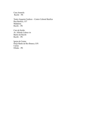 Casa Amarela 
Recife – PE 
Teatro Joaquim Cardozo – Centro Cultural Benfica 
Rua Benfica, 157 
Madalena 
Recife – PE 
Cais do Sertão 
Av. Alfredo Lisboa s/n 
Bairro do Recife 
Recife – PE 
Igreja do Carmo 
Praça Barão de Rio Branco, S/N 
Carmo 
Olinda – PE 
