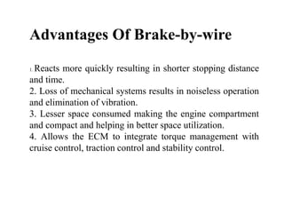Advantages Of Brake-by-wire
1. Reacts more quickly resulting in shorter stopping distance
and time.
2. Loss of mechanical systems results in noiseless operation
and elimination of vibration.
3. Lesser space consumed making the engine compartment
and compact and helping in better space utilization.
4. Allows the ECM to integrate torque management with
cruise control, traction control and stability control.
 