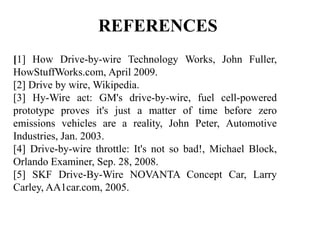 REFERENCES
[1] How Drive-by-wire Technology Works, John Fuller,
HowStuffWorks.com, April 2009.
[2] Drive by wire, Wikipedia.
[3] Hy-Wire act: GM's drive-by-wire, fuel cell-powered
prototype proves it's just a matter of time before zero
emissions vehicles are a reality, John Peter, Automotive
Industries, Jan. 2003.
[4] Drive-by-wire throttle: It's not so bad!, Michael Block,
Orlando Examiner, Sep. 28, 2008.
[5] SKF Drive-By-Wire NOVANTA Concept Car, Larry
Carley, AA1car.com, 2005.
 