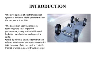 INTRODUCTION
•The development of electronic control
systems is nowhere more apparent than in
the modern automobile.
•The benefits of applying electronic
technology are clear improved
performance, safety, and reliability with
Reduced manufacturing and operating
costs.
•Drive-by-wire is a catch-all term that can
refer to a number of electronic systems that
take the place of old mechanical controls.
Instead of using cables, hydraulic pressure.
 