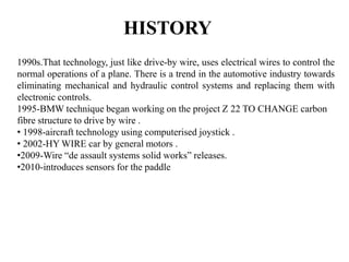 HISTORY
1990s.That technology, just like drive-by wire, uses electrical wires to control the
normal operations of a plane. There is a trend in the automotive industry towards
eliminating mechanical and hydraulic control systems and replacing them with
electronic controls.
1995-BMW technique began working on the project Z 22 TO CHANGE carbon
fibre structure to drive by wire .
• 1998-aircraft technology using computerised joystick .
• 2002-HY WIRE car by general motors .
•2009-Wire “de assault systems solid works” releases.
•2010-introduces sensors for the paddle
 