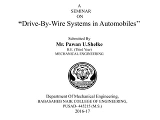 A
SEMINAR
ON
“Drive-By-Wire Systems in Automobiles’’
Submitted By
Mr. Pawan U.Shelke
B.E. (Third Year)
MECHANICAL ENGINEERING
Department Of Mechanical Engineering,
BABASAHEB NAIK COLLEGE OF ENGINEERING,
PUSAD- 445215 (M.S.)
2016-17
 