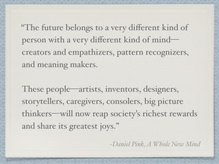 “The future belongs to a very diﬀerent kind of
person with a very diﬀerent kind of mind—
creators and empathizers, pattern recognizers,
and meaning makers.
These people—artists, inventors, designers,
storytellers, caregivers, consolers, big picture
thinkers—will now reap society’s richest rewards
and share its greatest joys.”
~Daniel Pink,AWhole New Mind
 