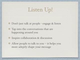 Listen Up!
Don’t just talk at people - engage & listen
Tap into the conversations that are
happening around you
Inspire collaboration & discussion
Allow people to talk to you -- it helps you
more adeptly shape your message
 