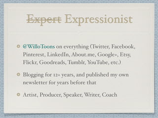 Expert Expressionist
@WilloToons on everything (Twitter, Facebook,
Pinterest, LinkedIn, About.me, Google+, Etsy,
Flickr, Goodreads, Tumblr, YouTube, etc.)
Blogging for 12+ years, and published my own
newsletter for years before that
Artist, Producer, Speaker, Writer, Coach
 