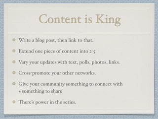 Content is King
Write a blog post, then link to that.
Extend one piece of content into 2-5
Vary your updates with text, polls, photos, links.
Cross-promote your other networks.
Give your community something to connect with
+ something to share
There’s power in the series.
 