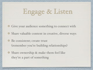 Engage & Listen
Give your audience something to connect with
Share valuable content in creative, diverse ways
Be consistent; create trust
(remember you’re building relationships)
Share ownership & make them feel like
they're a part of something
 