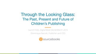 Through the Looking Glass: 
The Past, Present and Future of
Children’s Publishing
Launch Kids, Digital Book World March 2016
Dominique Raccah, Publisher and CEO
 