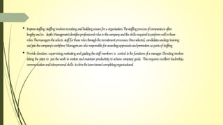 • Improvestaffing:staffinginvolvesrecruitingandbuildingateamforaorganisation.Thestaffingprocessofcompaniesisoften
lengthyandin- depth.Managementidentifiesprofessionalrolesinthecompanyandtheskillsrequiredtoperformwellinthese
roles.Themanagerstheselects staffforthoserolesthroughtherecruitmentprocesses.Onceselected, candidatesundergotraining
andjointhecompany’sworkforce.Managersarealsoresponsibleforawardingappraisalsandpromotionaspartsofstaffing
• Providedirection:supervising,motivatingandguidingthestaffmembers is central tothefunctionsofamanager.Directinginvolves
takingthesteps to putthework in motionandmaintainproductivitytoachieve companygoals. Thisrequires excellent leadership,
communicationandinterpersonalskills todrivetheteamtowardcompletingorganisational
 