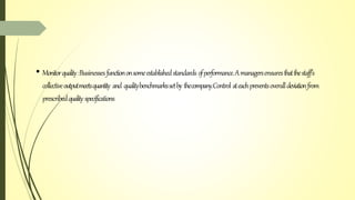 • Monitorquality:Businessesfunctiononsomeestablishedstandards ofperformance.Amanagersensuresthatthestaff’s
collectiveoutputmeetsquantity and qualitybenchmarkssetby thecompany.Control ateachpreventsoveralldeviationfrom
prescribedquality specifications
 