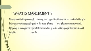 WHATIS MANGEMENT ?
Managementistheprocessof planning and organizingtheresources andactivitiesofa
businesstoachievespecificgoalsinthemost effective andefficientmannerpossible.
Efficiencyinmanagementrefers tothecompletionoftasks withinspecifictimelinestoyield
tangible results
 