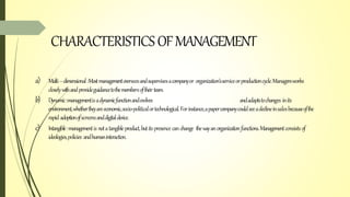 CHARACTERISTICSOFMANAGEMENT
a) Multi–dimensional:Mostmanagementoverseesandsupervisesacompanyor organization’sserviceorproductioncycle.Managersworks
closelywithandprovideguidancetothemembersoftheirteam.
b) Dynamic:managementisadynamicfunctionandevolves andadaptstochanges inits
environment,whethertheyareeconomic,socio-politicalortechnological.Forinstance,apapercompanycouldseeadeclineinsalesbecauseofthe
rapid adoptionofscreensanddigitaldevice.
c) Intangible:managementis notatangibleproduct,butitspresence canchange thewayanorganizationfunctions.Managementconsists of
ideologies,policies andhumaninteraction.
 