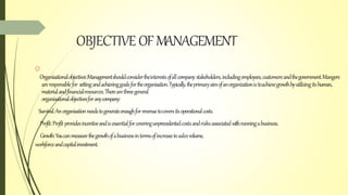 OBJECTIVE OFMANAGEMENT
O
Organisationalobjectives:Managementshouldconsidertheinterestsofallcompany stakeholders,includingemployees,customersandthegovernment.Mangers
areresponsiblefor settingandachievinggoalsfortheorganisation.Typically,theprimaryaimofanorganizationistoachievegrowthbyutilizingitshuman,
materialandfinancialresources.Therearethreegeneral
organisationalobjectivesforanycompany:
Survival:Anorganisationneedstogenerateenoughforrevenuetocoversitsoperationalcosts.
Profit:Profit providesincentiveandisessentialforcoveringunprecedentedcostsandrisksassociatedwithrunningabusiness.
Growth:Youcanmeasurethegrowthofabusinessintermsofincreaseinsalesvolume,
workforceandcapitalinvestment.
 