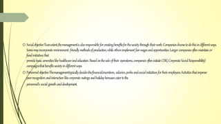 oSocialobjective:Toanextent,themanagementisalsoresponsibleforcreatingbenefitsforthesocietythroughtheirwork.Companieschoosetodothisindifferentways.
Somemayincorporateenvironment-friendlymethodsofproduction,whileothersimplement fairwagesandopportunities.Largercompaniesoftenmaintainor
fundinitiativesthat
providebasicamenitieslikehealthcareandeducation.Basedonthesaleoftheir operations,companiesofteninitiateCSR(CorporateSocialResponsibility)
campaignsthatbenefitssocietyindifferentways.
oPersonnelobjective:Themanagementtypicallydecidesthefinancialincentives, salaries,perksandsocialinitiativesfortheiremployees.Activitiesthatimprove
peerrecognitionandinteractionlikecorporateoutingsandholidaybonusescatertothe
personnel’ssocialgrowthanddevelopment.
 