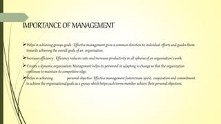 IMPORTANCEOFMANAGEMENT
Helps in achieving groups goals : Effectivemanagementgives a common direction to individual efforts and guides them
towards achieving the overall goals of an organisation.
Increasesefficiency: Efficiency reduces costs and increases productivity in all spheresof an organisation’swork.
Creates a dynamic organisation: Managementhelps its personnel in adapting to change so that the organization
continues to maintain its competitive edge.
Helps in achieving personal objective: Effective management fosters team spirit, cooperation and commitment
to achieve the organisationalgoals asa group, which helps each terms member achieve their personal objectives.
 