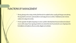 FUNCTIONSOFMANAGEMENT
• Planning:planninginvolvescreatingatimelineoftaskthatneedtobecompletedtoachieveaspecificgoal.Managersexecuteplanning.
Planningshouldbecarriedoutinasystematicfashiontoavoidwastageofresourcesandtime.Adetailedplanofactionminimises
confusion,risk,wastageanduncertainty.
• Prioritiseorganisation:theobjectiveoforganisingistonurtureasymbiotic relationshipbetweenthepersonnel,financialandphysical
resourcesofthecompany.Properorganisingprovidesthecourseofactionthatmeetsall parametersforsuccess.Organisinginvolves
theidentificationandclassificationofbusinessactivities,delegationandcoordination.
 