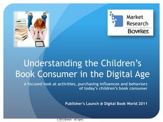 Market
                                                           Research




  Understanding the Children’s
Book Consumer in the Digital Age
  A focused look at activities, purchasing influences and behaviors
                                 of today’s children’s book consumer


                           Publisher’s Launch @ Digital Book World 2011



                   © 2012 Bowker – All rights
 
