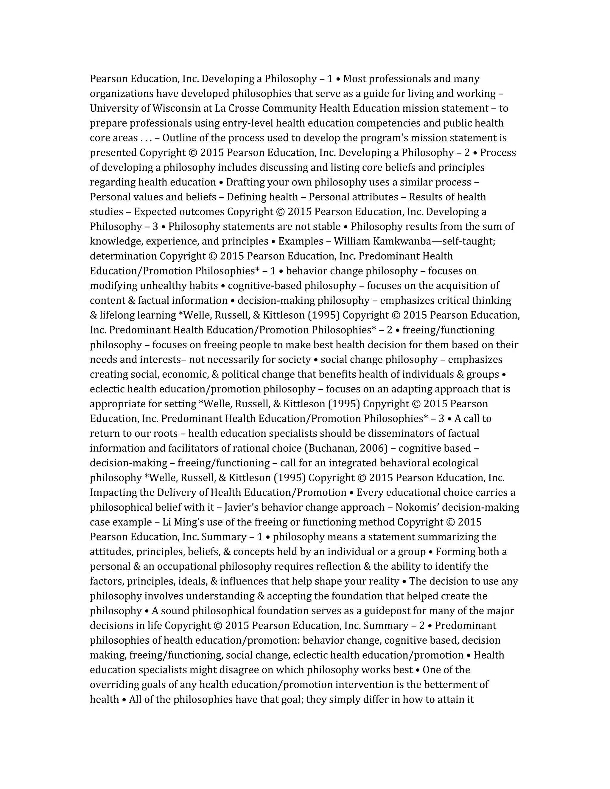 Pearson Education, Inc. Developing a Philosophy – 1 • Most professionals and many
organizations have developed philosophies that serve as a guide for living and working –
University of Wisconsin at La Crosse Community Health Education mission statement – to
prepare professionals using entry-level health education competencies and public health
core areas . . . – Outline of the process used to develop the program’s mission statement is
presented Copyright © 2015 Pearson Education, Inc. Developing a Philosophy – 2 • Process
of developing a philosophy includes discussing and listing core beliefs and principles
regarding health education • Drafting your own philosophy uses a similar process –
Personal values and beliefs – Defining health – Personal attributes – Results of health
studies – Expected outcomes Copyright © 2015 Pearson Education, Inc. Developing a
Philosophy – 3 • Philosophy statements are not stable • Philosophy results from the sum of
knowledge, experience, and principles • Examples – William Kamkwanba—self-taught;
determination Copyright © 2015 Pearson Education, Inc. Predominant Health
Education/Promotion Philosophies* – 1 • behavior change philosophy – focuses on
modifying unhealthy habits • cognitive-based philosophy – focuses on the acquisition of
content & factual information • decision-making philosophy – emphasizes critical thinking
& lifelong learning *Welle, Russell, & Kittleson (1995) Copyright © 2015 Pearson Education,
Inc. Predominant Health Education/Promotion Philosophies* – 2 • freeing/functioning
philosophy – focuses on freeing people to make best health decision for them based on their
needs and interests– not necessarily for society • social change philosophy – emphasizes
creating social, economic, & political change that benefits health of individuals & groups •
eclectic health education/promotion philosophy – focuses on an adapting approach that is
appropriate for setting *Welle, Russell, & Kittleson (1995) Copyright © 2015 Pearson
Education, Inc. Predominant Health Education/Promotion Philosophies* – 3 • A call to
return to our roots – health education specialists should be disseminators of factual
information and facilitators of rational choice (Buchanan, 2006) – cognitive based –
decision-making – freeing/functioning – call for an integrated behavioral ecological
philosophy *Welle, Russell, & Kittleson (1995) Copyright © 2015 Pearson Education, Inc.
Impacting the Delivery of Health Education/Promotion • Every educational choice carries a
philosophical belief with it – Javier’s behavior change approach – Nokomis’ decision-making
case example – Li Ming’s use of the freeing or functioning method Copyright © 2015
Pearson Education, Inc. Summary – 1 • philosophy means a statement summarizing the
attitudes, principles, beliefs, & concepts held by an individual or a group • Forming both a
personal & an occupational philosophy requires reflection & the ability to identify the
factors, principles, ideals, & influences that help shape your reality • The decision to use any
philosophy involves understanding & accepting the foundation that helped create the
philosophy • A sound philosophical foundation serves as a guidepost for many of the major
decisions in life Copyright © 2015 Pearson Education, Inc. Summary – 2 • Predominant
philosophies of health education/promotion: behavior change, cognitive based, decision
making, freeing/functioning, social change, eclectic health education/promotion • Health
education specialists might disagree on which philosophy works best • One of the
overriding goals of any health education/promotion intervention is the betterment of
health • All of the philosophies have that goal; they simply differ in how to attain it
 