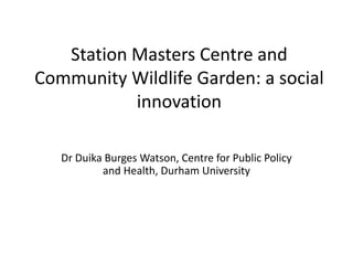 Station Masters Centre and
Community Wildlife Garden: a social
innovation
Dr Duika Burges Watson, Centre for Public Policy
and Health, Durham University
 