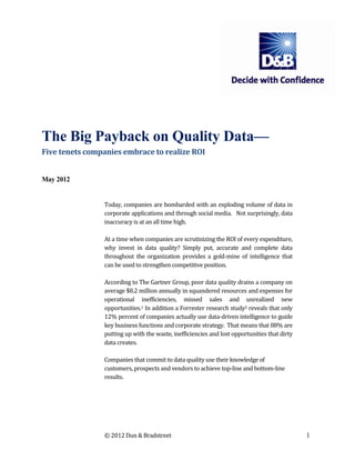 The Big Payback on Quality Data—
Five tenets companies embrace to realize ROI


May 2012


                Today, companies are bombarded with an exploding volume of data in
                corporate applications and through social media. Not surprisingly, data
                inaccuracy is at an all time high.

                At a time when companies are scrutinizing the ROI of every expenditure,
                why invest in data quality? Simply put, accurate and complete data
                throughout the organization provides a gold-mine of intelligence that
                can be used to strengthen competitive position.

                According to The Gartner Group, poor data quality drains a company on
                average $8.2 million annually in squandered resources and expenses for
                operational inefficiencies, missed sales and unrealized new
                opportunities.1 In addition a Forrester research study2 reveals that only
                12% percent of companies actually use data-driven intelligence to guide
                key business functions and corporate strategy. That means that 88% are
                putting up with the waste, inefficiencies and lost opportunities that dirty
                data creates.

                Companies that commit to data quality use their knowledge of
                customers, prospects and vendors to achieve top-line and bottom-line
                results.




                © 2012 Dun & Bradstreet                                                       1
 