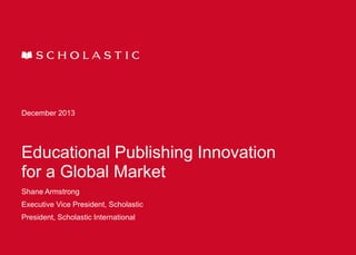 December 2013

Educational Publishing Innovation
for a Global Market
Shane Armstrong

Executive Vice President, Scholastic
President, Scholastic International

 
