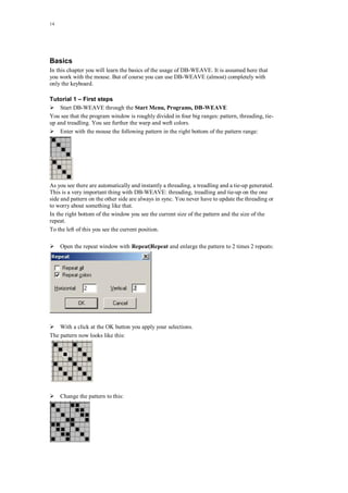 14
Basics
In this chapter you will learn the basics of the usage of DB-WEAVE. It is assumed here that
you work with the mouse. But of course you can use DB-WEAVE (almost) completely with
only the keyboard.
Tutorial 1 – First steps
Start DB-WEAVE through the Start Menu, Programs, DB-WEAVE
You see that the program window is roughly divided in four big ranges: pattern, threading, tie-
up and treadling. You see further the warp and weft colors.
Enter with the mouse the following pattern in the right bottom of the pattern range:
As you see there are automatically and instantly a threading, a treadling and a tie-up generated.
This is a very important thing with DB-WEAVE: threading, treadling and tie-up on the one
side and pattern on the other side are always in sync. You never have to update the threading or
to worry about something like that.
In the right bottom of the window you see the current size of the pattern and the size of the
repeat.
To the left of this you see the current position.
Open the repeat window with Repeat|Repeat and enlarge the pattern to 2 times 2 repeats:
With a click at the OK button you apply your selections.
The pattern now looks like this:
Change the pattern to this:
 