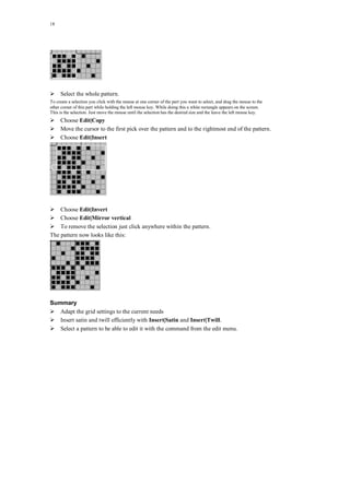18
Select the whole pattern.
To create a selection you click with the mouse at one corner of the part you want to select, and drag the mouse to the
other corner of this part while holding the left mouse key. While doing this a white rectangle appears on the screen.
This is the selection. Just move the mouse until the selection has the desired size and the leave the left mouse key.
Choose Edit|Copy
Move the cursor to the first pick over the pattern and to the rightmost end of the pattern.
Choose Edit|Insert
Choose Edit|Invert
Choose Edit|Mirror vertical
To remove the selection just click anywhere within the pattern.
The pattern now looks like this:
Summary
Adapt the grid settings to the current needs
Insert satin and twill efficiently with Insert|Satin and Insert|Twill.
Select a pattern to be able to edit it with the command from the edit menu.
 