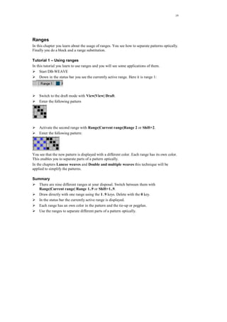 19
Ranges
In this chapter you learn about the usage of ranges. You see how to separate patterns optically.
Finally you do a block and a range substitution.
Tutorial 1 – Using ranges
In this tutorial you learn to use ranges and you will see some applications of them.
Start DB-WEAVE
Down in the status bar you see the currently active range. Here it is range 1:
Switch to the draft mode with View|View| Draft.
Enter the following pattern
Activate the second range with Range|Current range|Range 2 or Shift+2.
Enter the following pattern:
You see that the new pattern is displayed with a different color. Each range has its own color.
This enables you to separate parts of a pattern optically.
In the chapters Lancee weaves and Double and multiple weaves this technique will be
applied to simplify the patterns.
Summary
There are nine different ranges at your disposal. Switch between them with
Range|Current range| Range 1..9 or Shift+1..9.
Draw directly with one range using the 1..9 keys. Delete with the 0 key.
In the status bar the currently active range is displayed.
Each range has an own color in the pattern and the tie-up or pegplan.
Use the ranges to separate different parts of a pattern optically.
 