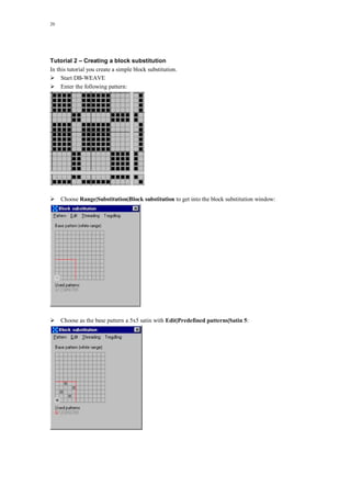 20
Tutorial 2 – Creating a block substitution
In this tutorial you create a simple block substitution.
Start DB-WEAVE
Enter the following pattern:
Choose Range|Substitution|Block substitution to get into the block substitution window:
Choose as the base pattern a 5x5 satin with Edit|Predefined patterns|Satin 5:
 