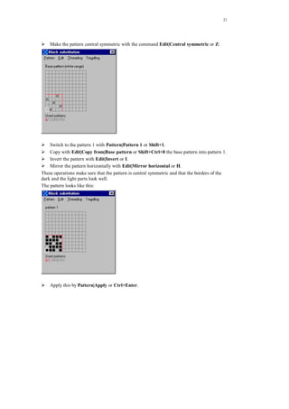 21
Make the pattern central symmetric with the command Edit|Central symmetric or Z:
Switch to the pattern 1 with Pattern|Pattern 1 or Shift+1.
Copy with Edit|Copy from|Base pattern or Shift+Ctrl+0 the base pattern into pattern 1.
Invert the pattern with Edit|Invert or I.
Mirror the pattern horizontally with Edit|Mirror horizontal or H.
These operations make sure that the pattern is central symmetric and that the borders of the
dark and the light parts look well.
The pattern looks like this:
Apply this by Pattern|Apply or Ctrl+Enter.
 