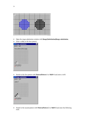 24
Open the range substitution window with Range|Substitution|Range substitution .
Enter a tabby as the base pattern:
Switch to the first pattern with Pattern|Pattern 1 or Shift+1 and enter a twill:
Switch to the second pattern with Pattern|Pattern 2 or Shift+2 and enter the following
twill:
 