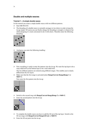 26
Double and multiple weaves
Tutorial 1 – A simple double weave
In this tutorial you create a simple double weave with two different patterns.
Start DB-WEAVE
The threading of a double weave is normally arranges in two choirs in order to keep the
tie-up simple. Of course you can finally change the threading to straight or whatever but
while designing it is more convenient to do it with choirs. Therefore enter the following
threading:
Analogous you enter the following treadling:
Now everything is ready to enter the patterns into the tie-up. We want the top layer to be a
warp sided twill an the bottom layer to be a weft sided twill.
The two different patterns are entered using different ranges. This enables you to clearly
differentiate the two layers.
Make sure that the first range is activated (select Range|Current Range|Range 1 or
Shift+1).
Now enter the first pattern into the tie-up:
Switch to the second rang with Range|Current Range|Range 2 or Shift+2.
Enter the second pattern into the tie-up:
To complete the double weave you have to add the lift out of the top layer. Switch to the
lift out range with Range|Current Range|Lift out or Shift+0.
Enter the lift out point into the tie-up:
 