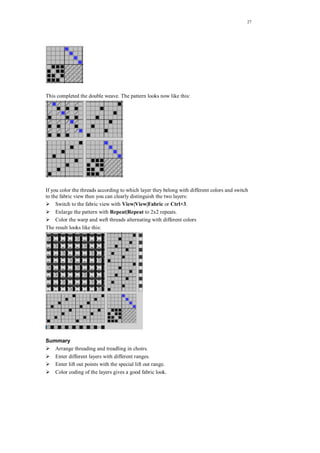27
This completed the double weave. The pattern looks now like this:
If you color the threads according to which layer they belong with different colors and switch
to the fabric view then you can clearly distinguish the two layers:
Switch to the fabric view with View|View|Fabric or Ctrl+3.
Enlarge the pattern with Repeat|Repeat to 2x2 repeats.
Color the warp and weft threads alternating with different colors
The result looks like this:
Summary
Arrange threading and treadling in choirs.
Enter different layers with different ranges.
Enter lift out points with the special lift out range.
Color coding of the layers gives a good fabric look.
 
