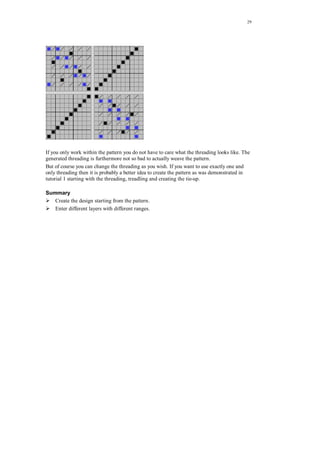 29
If you only work within the pattern you do not have to care what the threading looks like. The
generated threading is furthermore not so bad to actually weave the pattern.
But of course you can change the threading as you wish. If you want to use exactly one and
only threading then it is probably a better idea to create the pattern as was demonstrated in
tutorial 1 starting with the threading, treadling and creating the tie-up.
Summary
Create the design starting from the pattern.
Enter different layers with different ranges.
 
