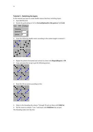 30
Tutorial 3 – Switching the layers
In this tutorial you learn to create double weaves that have switching layers.
Start DB-WEAVE
Switch the grid setting to 3x3 in Extras|Options|For this pattern Tab Grid.
Enter the following double weave according to the system taught in tutorial 1:
Repeat the pattern horizontal and vertical six times with Repeat|Repeat or F8
Copy and paste the tie-up to get the following picture:
Reset the lift out points according to this:
Select in the threading the colums 7 through 30 and cut them with Edit|Cut.
Set the cursor to column 7 row 7 and insert with Edit|Paste the cut part.
The threading looks now like this:
 