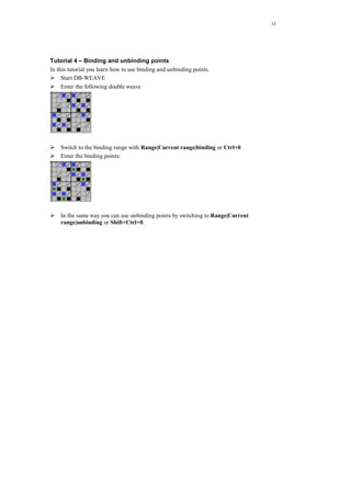 33
Tutorial 4 – Binding and unbinding points
In this tutorial you learn how to use binding and unbinding points.
Start DB-WEAVE
Enter the following double weave
Switch to the binding range with Range|Current range|binding or Ctrl+0.
Enter the binding points:
In the same way you can use unbinding points by switching to Range|Current
range|unbinding or Shift+Ctrl+0.
 