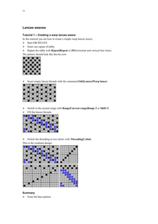 34
Lancee weaves
Tutorial 1 – Creating a warp lancee weave
In this tutorial you see how to create a simple warp lancee weave.
Start DB-WEAVE
Enter one repeat of tabby
Repeat the tabby with Repeat|Repeat or F8 horizontal and vertical four times.
The pattern should look like this by now:
Insert empty lancee threads with the command Edit|Lancee|Warp lancee:
Switch to the second range with Range|Current range|Range 2 or Shift+2.
Fill the lancee threads:
Switch the threading to two choirs with Threading|2 choir.
This is the resultant design:
Summary
Enter the base pattern
 