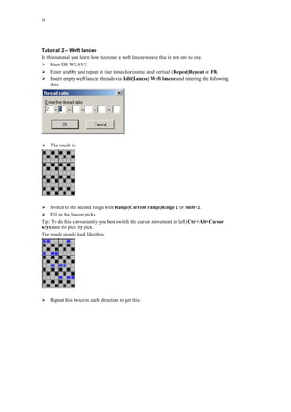 36
Tutorial 2 – Weft lancee
In this tutorial you learn how to create a weft lancee weave that is not one to one.
Start DB-WEAVE
Enter a tabby and repeat it four times horizontal and vertical (Repeat|Repeat or F8).
Insert empty weft lancee threads via Edit|Lancee| Weft lancee and entering the following
data
The result is:
Switch to the second range with Range|Current range|Range 2 or Shift+2.
Fill in the lancee picks.
Tip: To do this conveniently you best switch the cursor movement to left (Ctrl+Alt+Cursor
keys)and fill pick by pick.
The result should look like this:
Repeat this twice in each direction to get this:
 