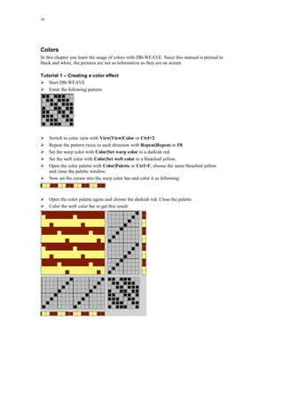 38
Colors
In this chapter you learn the usage of colors with DB-WEAVE. Since this manual is printed in
black and white, the pictures are not as informative as they are on screen.
Tutorial 1 – Creating a color effect
Start DB-WEAVE
Enter the following pattern:
Switch to color view with View|View|Color or Ctrl+2.
Repeat the pattern twice in each direction with Repeat|Repeat or F8.
Set the warp color with Color|Set warp color to a darkish red.
Set the weft color with Color|Set weft color to a bleached yellow.
Open the color palette with Color|Palette or Ctrl+F, choose the same bleached yellow
and close the palette window.
Now set the cursor into the warp color bar and color it as following:
Open the color palette again and choose the darkish red. Close the palette.
Color the weft color bar to get this result:
 