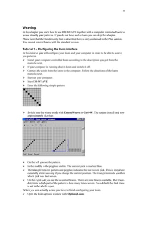 39
Weaving
In this chapter you learn how to use DB-WEAVE together with a computer controlled loom to
weave directly your patterns. If you do not have such a loom you can skip this chapter.
Please note that the functionality that is described here is only contained in the Plus version.
You cannot control looms with the standard version.
Tutorial 1 – Configuring the loom interface
In this tutorial you will configure your loom and your computer in order to be able to weave
you patterns.
Install your computer controlled loom according to the description you got from the
manufacturer.
If your computer is running shut it down and switch it off.
Connect the cable from the loom to the computer. Follow the directions of the loom
manufacturer.
Start up your computer.
Start DB-WEAVE
Enter the following simple pattern
Switch into the weave mode with Extras|Weave or Ctrl+W. The screen should look now
approximately like that:
On the left you see the pattern.
In the middle is the pegplan visible. The current pick is marked blue.
The triangle between pattern and pegplan indicates the last woven pick. This is important
especially while weaving if you change the current position. The triangle reminds you then
which pick was last woven.
On the right side you see the so called braces. There are nine braces available. The braces
determine which part of the pattern is how many times woven. As a default the first brace
is set to the whole repeat.
Before you can actually weave you have to finish configuring your loom.
Open the loom options window with Options|Loom:
 