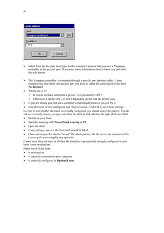 40
Select from the list your loom type. In this example I assume that you own a Varpapuu
controller at the parallel port. If you need more information about a loom type just click
the info button.
The Varpapuu controller is connected through a parallel port (printer cable). If your
computer has more than one parallel port you have to select the correct port in the field
Parallelport.
Which one is it?
If you do not have connected a printer, it is presumably LPT1.
Otherwise it can be LPT1 or LPT2 depending on the port the printer uses.
If you are unsure you best ask a computer experienced person or you just try it.
Now the loom is fully configured and ready to weave. Click OK to save these settings.
In order to test whether the loom is correctly configured, you should weave the pattern. You do
not have to really weave, just open and close the shed to look whether the right shafts are lifted.
Switch on your loom.
Start the weaving with Weave|Start weaving or F5.
Open the shed.
If everything is correct, the first shaft should be lifted.
Close and reopen the shed to “weave” the whole pattern. On the screen the indicator of the
current pick moves step by step upwards.
If your loom does not react at all then the interface is presumably wrongly configured or your
loom is not switched on.
Please verify if the loom
is switched on
is correctly connected to your computer
is correctly configured in Options|Loom
 