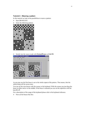41
Tutorial 2 – Weaving a pattern
In this tutorial we look at the possibilities to weave a pattern.
Start DB-WEAVE
Enter the following pattern:
Switch into the weave mode with Extras|Weave or Ctrl+W.
As you may see the first brace is set to the whole repeat of the pattern. That means, that the
whole thing will be woven once.
You can set the nine braces with the mouse or the keyboard. With the mouse you just drag the
brace at either end or in the middle. If the brace is selected you can set the repetition with the
keys 0 to 9.
For a description of the usage of the keyboard please refer to the keyboard reference.
Now set the braces like this:
 