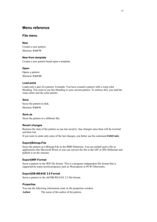 43
Menu reference
File menu
New
Creates a new pattern.
Shortcut: Ctrl+N
New from template
Creates a new pattern based upon a template.
Open
Opens a pattern.
Shortcut: Ctrl+O
Load parts
Loads only a part of a pattern. Example: You have created a pattern with a warp color
blending. You want to use this blending in your current pattern. To achieve this, you load the
warp colors and the color palette.
Save
Saves the pattern to disk.
Shortcut: Ctrl+S
Save as
Saves the pattern to a different file.
Revert changes
Restores the state of the pattern as you last saved it. Any changes since then will be reverted
and thus lost.
If you want to undo only some of the last changes, you better use the command Edit|Undo.
Export|Bitmap-File
Saves the pattern as a Bitmap-File in the BMP fileformat. You can embed such a file in
applications like Microsoft Word, or you can convert the file to the GIF or JPG fileformat and
publish it on the internet.
Export|WIF-Format
Saves a pattern in the WIF file format. This is a program independent file format that is
supported by many textile programs such as Weavepoint or PCW Fiberworks.
Export|DB-WEAVE 3.5 Format
Saves a pattern in the old DB-WEAVE 3.5 file format.
Properties
You can the following information enter in the properties window:
Author The name of the author of the pattern.
 