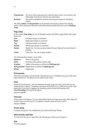 44
Organisation The name of the organisation for with the author works. You can leave this
field empty if you do not work for any organisation.
Remarks This field is intended for remarks concerning the pattern or something
similar.
The fields Author and Organisation can be printed in the header or footer line with the
pattern. More information about this and other printing related stuff in the section File|Page
setup.
Page setup
In the window Page setup you can set the page margins and define a page header and a page
footer line.
Left Left page margin in centimeter
Right Right page margin in centimeter
Top Top page margin in centimeter
Bottom Bottom page margin in centimeter
Header Header line. You can use place holders that get replaced by actual values in
printing.
Footer Footer line. You can use place holders.
The following place holders are possible:
&Pattern Name of the pattern
&File Filename of the pattern inclusive path
&Author Author of the pattern as defined in File|Properties
&Organisation Organisation as defined in File|Properties
&Page Pagenumber
Print preview
Shows how the pattern will be printed. The print preview is intended to give you a look at the
page composition. The details are not visible on the screen.
Print
Prints the current pattern. You can determine the page range you wish to print and you can
change the print options. The pattern will always be printed as it is visible on the screen. That
means that if you wish to suppress the threading you just switch the threading with
View|Threading off and print the pattern.
Shortcut: Ctrl+P
Print part
Prints a part of the pattern. You can freely define which end range, pick range, shaft range and
treadle range you wish to print. To suppress a specific range just enter 0 and 0.
Shortcut: Ctrl+L
Printer setup
Configure the printer. For example you can switch to landscape format.
Most recently used files
You find here the last six edited files. By selecting any of these you will open it.
Exit
Exits the program.
 