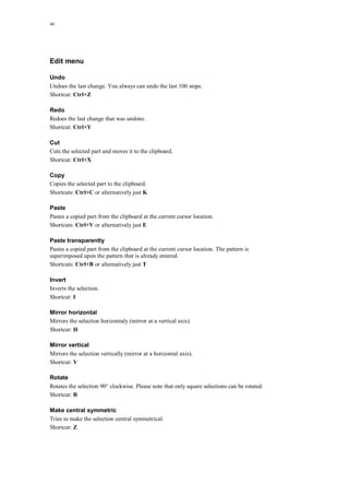46
Edit menu
Undo
Undoes the last change. You always can undo the last 100 steps.
Shortcut: Ctrl+Z
Redo
Redoes the last change that was undone.
Shortcut: Ctrl+Y
Cut
Cuts the selected part and moves it to the clipboard.
Shortcut: Ctrl+X
Copy
Copies the selected part to the clipboard.
Shortcuts: Ctrl+C or alternatively just K
Paste
Pastes a copied part from the clipboard at the current cursor location.
Shortcuts: Ctrl+V or alternatively just E
Paste transparently
Pastes a copied part from the clipboard at the current cursor location. The pattern is
superimposed upon the pattern that is already entered.
Shortcuts: Ctrl+B or alternatively just T
Invert
Inverts the selection.
Shortcut: I
Mirror horizontal
Mirrors the selection horizontaly (mirror at a vertical axis).
Shortcut: H
Mirror vertical
Mirrors the selection vertically (mirror at a horizontal axis).
Shortcut: V
Rotate
Rotates the selection 90° clockwise. Please note that only square selections can be rotated.
Shortcut: R
Make central symmetric
Tries to make the selection central symmetrical.
Shortcut: Z
 