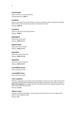 48
Insert|Treadle
Insert a treadle at the current location.
Tastenkombination: Shift+T
Insert|End
Inserts a warp end at the current location. If there is a selection while invoking this command
there will be as many warp ends inserted as the selection is wide.
Shortcut: Shift+K
Insert|Pick
Inserts a weft pick at the current location.
Shortcut: Shift+F
Delete|Shaft
Deletes the current shaft.
Shortcut: Shift+Ctrl+S
Delete|Treadle
Deletes the current treadle.
Shortcut: Shift+Ctrl+T
Delete|End
Deletes the current warp end.
Shortcut: Shift+Ctrl+K
Delete|Pick
Deletes the current weft pick.
Shortcut: Shift+Ctrl+F
Lancee|Warp lancee
Inserts warp lancee ends.
Lancee|Weft lancee
Inserts weft lancee picks.
Twill completion
With this command you can easily create a twill pattern. To do so you enter either the first pick
or the first end of the twill and select exactly one repeat of this pick or end. Then you choose
Edit|Twill completion to complete the twill. Note that there has to be enough free space to the
left or top of then first end or pick.
Shortcut: Ctrl+K
Switch to back
Switches to the back of the fabric. This command work only if you are in the single treadle
mode or use the pegplan mode.
Shortcut: F11
 
